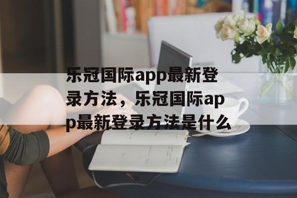 乐冠国际app最新登录方法，乐冠国际app最新登录方法是什么